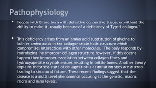 Pathophysiology
• People with OI are born with defective connective tissue, or without the
ability to make it, usually because of a deficiency of Type-I collagen.1
• This deficiency arises from an amino acid substitution of glycine to
bulkier amino acids in the collagen triple helix structure which
compromises interactions with other molecules. The body responds by
hydrolyzing the improper collagen structure,however, if this doesnt
happen then improper association between collagen fibers and
hydroxyapettite crystals ensues resulting in brittle bones. Another theory
explains the stress state of collagen fibrils at mutation sites are altered
leading to structural failure. These recent findings suggest that the
disease is a multi level phenomenon occuring at the genetic, macro,
micro and nano levels.
 