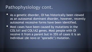 Pathophysiology cont.
• As a genetic disorder, OI has historically been viewed
as an autosomal dominant disorder, however, recently
autosomal recessive forms have been identified.
• Most cases have been caused by mutations in the
COL1A1 and COL1A2 genes. Most people with OI
receive it from a parent but in 35% of cases it is an
individual (de novo or "sporadic") mutation.
 