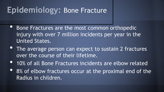 Epidemiology: Bone Fracture
• Bone Fractures are the most common orthopedic
injury with over 7 million incidents per year in the
United States.
• The average person can expect to sustain 2 fractures
over the course of their lifetime.
• 10% of all Bone Fractures incidents are elbow related
• 8% of elbow fractures occur at the proximal end of the
Radius in children.
 