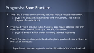 Prognosis: Bone Fracture
• Type I and II are less severe and may heal well without surgical intervention.
o (Type I: No displacement & minimal joint involvement, Type II: bone
fragments 2mm displaced)
• Type II and Type III proximal radius fractures, good results obtained with ORIF
(Open Reduction Internal Fixation) in over 90% of individuals.
o (Type III: Head of Radius broken into many separate fragments)
• Type III fractures receiving radial head arthroplasty, good results are achieved in
over 70% of individuals.
Regardless of treatment approach, early mobilization of the elbow is critical.
 