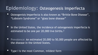 Epidemiology: Osteogenesis Imperfecta
• Osteogenisis Imperfecta is also known as “Brittle Bone Disease”,
“Lobstein Syndrome” or “glass bone disease”
• In the United States, the incidence of osteogenesis imperfecta is
estimated to be one per 20,000 live births.2
• Prevalence: An estimated 20,000 to 50,000 people are affected by
the disease in the United States.
• Type I is the most Common, mildest form
 