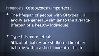 Prognosis: Osteogenesis Imperfecta
• The lifespan of people with OI types I, III
and IV are generally similar to the average
lifespan of a healthy individual.
• Type II is more lethal:
50% of all babies are stillborn, the other
half die within a short time after birth
 