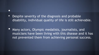 •
• Despite severity of the diagnosis and probable
disability, individual quality of life is still achievable.
• Many actors, Olympic medalists, journalists, and
musicians have been living with this disease and it has
not prevented them from achieving personal success.
 