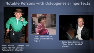 Notable Persons with Osteogenesis Imperfecta
Actor: Michael J. Anderson (Twin
Peaks, HBO film Carnivale,
Mullholand Dr) (Type III)
Tarah Lynne Schaeffer
actress (Sesame Street)
(Type I)
Randy Guss, drummer for
“Toad the Wet Sprocket”
(Type I)
 