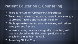 Patient Education & Counseling
• There is no cure for Osteogenesis Imperfecta
• Treatment is aimed at increasing overall bone strength
to prevent fracture and maintain mobility.
• Bisphosphonates can increase bone mass, and reduce
bone pain and fracture.
• In severe cases, bones are surgically corrected, and
rods are placed inside the bones, particularly to
enable infants to learn to walk.
• Promising Clinical Trials
 