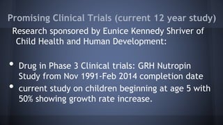 Promising Clinical Trials (current 12 year study)
Research sponsored by Eunice Kennedy Shriver of
Child Health and Human Development:
• Drug in Phase 3 Clinical trials: GRH Nutropin
Study from Nov 1991-Feb 2014 completion date
• current study on children beginning at age 5 with
50% showing growth rate increase.
 