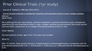 Prior Clinical Trials (1yr study)
Journal of Pediatrics 1996 Sep;129(3):432-9.
Growth hormone treatment in osteogenesis imperfecta with quantitative defect of type I collagen synthesis.
Abstract
OBJECTIVES:
We studied growth rate, bone density, and bone metabolism in patients affected by type I osteogenesis
imperfecta (OI) with quantitative defect in type I collagen synthesis during treatment with human growth
hormone (hGH), being aware of its collagen-stimulating synthesis activity in vitro.
STUDY DESIGN:
Fourteen patients (6 boys; ages 4.8 to 10.8 years) were studied
RESULTS:
After 12 months, linear growth velocity in treated patients increased significantly in comparison with the
pretreatment period (from 3.57 +/- 0.55 to 6.04 +/- 0.69 cm/yr; p < 0.05) and with the untreated group (p <
0.05)
 