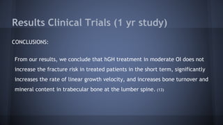 Results Clinical Trials (1 yr study)
CONCLUSIONS:
From our results, we conclude that hGH treatment in moderate OI does not
increase the fracture risk in treated patients in the short term, significantly
increases the rate of linear growth velocity, and increases bone turnover and
mineral content in trabecular bone at the lumber spine. (13)
 