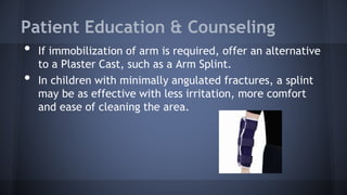 Patient Education & Counseling
• If immobilization of arm is required, offer an alternative
to a Plaster Cast, such as a Arm Splint.
• In children with minimally angulated fractures, a splint
may be as effective with less irritation, more comfort
and ease of cleaning the area.
 