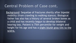 Central Problem of Case cont.
Background: Sequelae of fractures shortly after bipedal
mobility (from crawling to walking stance). Biological
father has also has a history of several broken bones as
a child and has recently begun to develop bilateral
hearing loss. Patient is 75th percentile for weight and
height for his age and has a slight bluish gray tint to the
sclera.
 