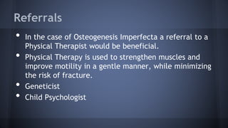 Referrals
• In the case of Osteogenesis Imperfecta a referral to a
Physical Therapist would be beneficial.
• Physical Therapy is used to strengthen muscles and
improve motility in a gentle manner, while minimizing
the risk of fracture.
• Geneticist
• Child Psychologist
 