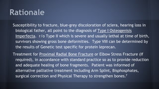 Rationale
Susceptibility to fracture, blue-grey discoloration of sclera, hearing loss in
biological father, all point to the diagnosis of Type I Osteogenisis
Imperfecta. r/o Type II which is severe and usually lethal at time of birth,
survivors showing gross bone deformities. Type VIII can be determined by
the results of Genetic test specific for protein leprecan.
Treatment for Proximal Radial Bone Fracture or Elbow Stress Fracture (If
required), in accordance with standard practice so as to provide reduction
and adequate healing of bone fragments. Patient was informed of
alternative palliative treatment including Arm Splint, Bisphosphates,
surgical correction and Physical Therapy to strengthen bones.7
 