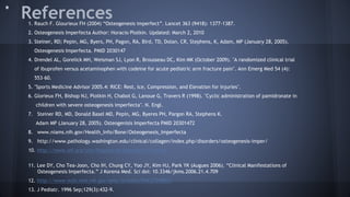 References1. Rauch F. Glourieux FH (2004) “Osteogenesis imperfect”. Lancet 363 (9418): 1377-1387.
2. Osteogenesis Imperfecta Author: Horacio Plotkin. Updated: March 2, 2010
3. Steiner, RD; Pepin, MG, Byers, PH, Pagon, RA, Bird, TD, Dolan, CR, Stephens, K, Adam, MP (January 28, 2005).
Osteogenesis Imperfecta. PMID 2030147
4. Drendel AL, Gorelick MH, Weisman SJ, Lyon R, Brousseau DC, Kim MK (October 2009). "A randomized clinical trial
of ibuprofen versus acetaminophen with codeine for acute pediatric arm fracture pain". Ann Emerg Med 54 (4):
553–60.
5. "Sports Medicine Advisor 2005.4: RICE: Rest, Ice, Compression, and Elevation for Injuries".
6. Glorieux FH, Bishop NJ, Plotkin H, Chabot G, Lanoue G, Travers R (1998). "Cyclic administration of pamidronate in
children with severe osteogenesis imperfecta". N. Engl.
7. Steiner RD, MD, Donald Basel MD, Pepin, MG, Byeres PH, Pargon RA, Stephens K.
Adam MP (January 28, 2005). Osteogenisis Imperfecta PMID 20301472
8. www.niams.nih.gov/Health_Info/Bone/Osteogenesis_Imperfecta
9. http://www.pathology.washington.edu/clinical/collagen/index.php/disorders/osteogenesis-imper/
10. http://www.oif.org/site/PageServer?pagename=Testing
11. Lee DY, Cho Tea-Joon, Cho IH, Chung CY, Yoo JY, Kim HJ, Park YK (Augues 2006). “Clinical Manifestations of
Osteogenesis Imperfecta.” J Korena Med. Sci doi: 10.3346/jkms.2006.21.4.709
12. http://www.ncbi.nlm.nih.gov/pmc/articles/PMC2729895/
13. J Pediatr. 1996 Sep;129(3):432-9.
 