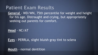 Patient Exam Results
General - WD/WN, 75th percentile for weight and height
for his age. Distraught and crying, but appropriately
seeking out parents for comfort.
Head - NC/AT
Eyes - PERRLA, slight bluish gray tint to sclera
Mouth - normal dentition
 