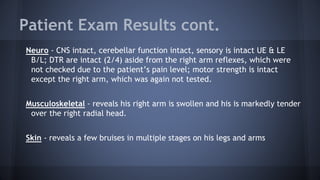 Patient Exam Results cont.
Neuro - CNS intact, cerebellar function intact, sensory is intact UE & LE
B/L; DTR are intact (2/4) aside from the right arm reflexes, which were
not checked due to the patient’s pain level; motor strength is intact
except the right arm, which was again not tested.
Musculoskeletal - reveals his right arm is swollen and his is markedly tender
over the right radial head.
Skin - reveals a few bruises in multiple stages on his legs and arms
 