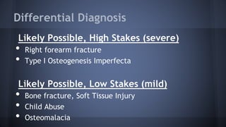 Differential Diagnosis
Likely Possible, High Stakes (severe)
• Right forearm fracture
• Type I Osteogenesis Imperfecta
Likely Possible, Low Stakes (mild)
• Bone fracture, Soft Tissue Injury
• Child Abuse
• Osteomalacia
 