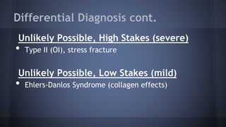 Differential Diagnosis cont.
Unlikely Possible, High Stakes (severe)
• Type II (OI), stress fracture
Unlikely Possible, Low Stakes (mild)
• Ehlers-Danlos Syndrome (collagen effects)
 