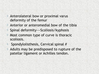  Anterolateral bow or proximal varus
deformity of the femur
 Anterior or anteromedial bow of the tibia
 Spinal deformity---Scoliosis/kyphosis
 Most common type of curve is thoracic
scoliosis.
 Spondylolisthesis, Cervical spinal #
 Adults may be predisposed to rupture of the
patellar ligament or Achilles tendon.
 