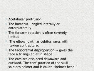  Acetabular protrusion
 The humerus-- angled laterally or
anterolaterally
 The forearm rotation is often severely
limited
 The elbow joint has cubitus varus with
flexion contracture.
 The faciocranial disproportion--- gives the
face a triangular, elfin shape.
 The ears are displaced downward and
outward. The configuration of the skull ---
soldier's helmet and is called “helmet head.”
 