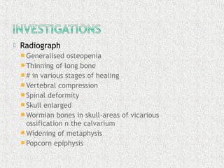  Radiograph
 Generalised osteopenia
 Thinning of long bone
 # in various stages of healing
 Vertebral compression
 Spinal deformity
 Skull enlarged
 Wormian bones in skull-areas of vicarious
ossification n the calvarium
 Widening of metaphysis
 Popcorn epiphysis
 