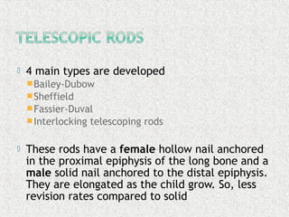  4 main types are developed
Bailey-Dubow
Sheffield
Fassier-Duval
Interlocking telescoping rods
 These rods have a female hollow nail anchored
in the proximal epiphysis of the long bone and a
male solid nail anchored to the distal epiphysis.
They are elongated as the child grow. So, less
revision rates compared to solid
 
