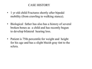 CASE HISTORY
• 1 yr old child Fractures shortly after bipedal
mobility (from crawling to walking stance).
• Biological father has also has a history of several
broken bones as a child and has recently begun
to develop bilateral hearing loss.
• Patient is 75th percentile for weight and height
for his age and has a slight bluish gray tint to the
sclera.
 