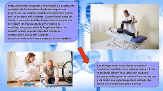 Fortalecimiento muscular y movilidad: La práctica de
ejercicios de fortalecimiento deben seguir una
progresión, las cargas utilizadas inicialmente deben
ser las del peso del paciente. La movilidad debe ser
diaria, a una velocidad lenta para dar tiempo a que
se relajen los músculos, deben evitarse la
movilización pasiva dada la fragilidad Ósea. En
aquellos casos cuya deformidad impida la
colaboración activa del paciente,
se podrá realizar de forma pasiva o activo-asistida
Las elongaciones musculares se realizan
mediante movilizaciones pasivas suaves, Estas
maniobras deben realizarse con cuidado
ya que pueden generar nuevas fracturas es por
esta razón que algunos autores consideran
como una contraindicación estricta
 