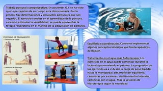 Trabajo postural y propioceptivo: En pacientes O.I. se ha visto
que la percepción de su cuerpo esta distorsionada. Por lo
general hay deformaciones y desajustes posturales que son
negados, El ejercicio consiste en el aprendizaje de la postura,
así como estimular la sensibilidad, se puede aprovechar la
terapia respiratoria en el manejo de la adquisición de posturas.
Equilibrio y coordinación: Conviene implementar
algunos conceptos kinésicos y/o fisioterapéuticos
de Bobath.
Tratamiento en el agua mas hidroterapia: Los
ejercicios en el agua puede comenzar durante la
lactancia promoviendo el pataleo, La progresión de
los ejercicios va a ir desde la carga de peso bipodal
hasta la monopodal, desarrollo del equilibrio;
caminatas por escaleras, deslizamientos laterales,
caminatas con el agua. Mas la sesiones de
hidroterapia según la necesidad.
 