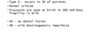 • Type 4 – occurs in 5% of patients
• Normal sclerae
• Fractures are seen at birth in 30% and bony
fragility is mild
• 4A – no dental lesion
• 4B – with dentinogenesis imperfecta
 