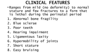 CLINICAL FEATURES
• Ranges from mild (no deformity) to normal
stature and few fractures to a form that
is lethal during the perinatal period
1. Abnormal bone fragility
2. Blue sclerae
3. Poor teeth
4. Hearing impairment
5. Ligamentous laxity
6. Hypermobility of joints
7. Short stature
8. Easy bruising
 