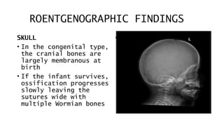 ROENTGENOGRAPHIC FINDINGS
SKULL
• In the congenital type,
the cranial bones are
largely membranous at
birth
• If the infant survives,
ossification progresses
slowly leaving the
sutures wide with
multiple Wormian bones
•
 
