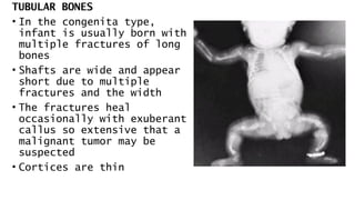TUBULAR BONES
• In the congenita type,
infant is usually born with
multiple fractures of long
bones
• Shafts are wide and appear
short due to multiple
fractures and the width
• The fractures heal
occasionally with exuberant
callus so extensive that a
malignant tumor may be
suspected
• Cortices are thin
 