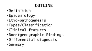 OUTLINE
•Definition
•Epidemiology
•Etio-pathogenesis
•Types/Classification
•Clinical features
•Roentgenographic Findings
•Differential diagnosis
•Summary
 