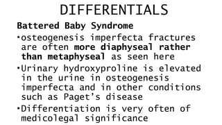 DIFFERENTIALS
Battered Baby Syndrome
•osteogenesis imperfecta fractures
are often more diaphyseal rather
than metaphyseal as seen here
•Urinary hydroxyproline is elevated
in the urine in osteogenesis
imperfecta and in other conditions
such as Paget’s disease
•Differentiation is very often of
medicolegal significance
 