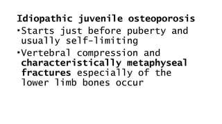 Idiopathic juvenile osteoporosis
•Starts just before puberty and
usually self-limiting
•Vertebral compression and
characteristically metaphyseal
fractures especially of the
lower limb bones occur
 