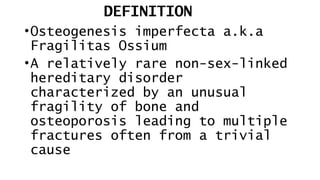 DEFINITION
•Osteogenesis imperfecta a.k.a
Fragilitas Ossium
•A relatively rare non-sex-linked
hereditary disorder
characterized by an unusual
fragility of bone and
osteoporosis leading to multiple
fractures often from a trivial
cause
 
