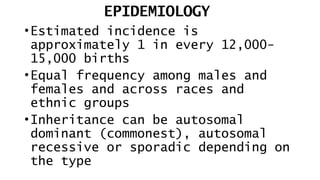 EPIDEMIOLOGY
•Estimated incidence is
approximately 1 in every 12,000-
15,000 births
•Equal frequency among males and
females and across races and
ethnic groups
•Inheritance can be autosomal
dominant (commonest), autosomal
recessive or sporadic depending on
the type
 