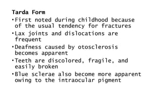 Tarda Form
• First noted during childhood because
of the usual tendency for fractures
• Lax joints and dislocations are
frequent
• Deafness caused by otosclerosis
becomes apparent
• Teeth are discolored, fragile, and
easily broken
• Blue sclerae also become more apparent
owing to the intraocular pigment
 