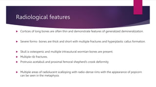 Radiological features
 Cortices of long bones are often thin and demonstrate features of generalized demineralization.
 Severe forms- bones are thick and short with multiple fractures and hyperplastic callus formation.
 Skull is osteopenic and multiple intrasutural wormian bones are present.
 Multiple rib fractures.
 Protrusio acetabuli and proximal femoral shepherd’s crook deformity
 Multiple areas of radiolucent scalloping with radio-dense rims with the appearance of popcorn
can be seen in the metaphysis
 