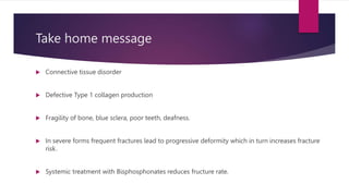 Take home message
 Connective tissue disorder
 Defective Type 1 collagen production
 Fragility of bone, blue sclera, poor teeth, deafness.
 In severe forms frequent fractures lead to progressive deformity which in turn increases fracture
risk.
 Systemic treatment with Bisphosphonates reduces fructure rate.
 
