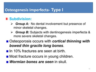 Osteogenesis Imperfecta- Type I
11
Subdivision:
 Group A: No dental involvement but presence of
minor skeletal changes.
 Group B: Subjects with dentinogenesis imperfecta &
more severe skeletal changes.
Osteoporosis occurs with cortical thinning with
bowed thin gracile long bones.
In 10% fractures are seen at birth.
Most fracture occurs in young children.
Wormian bones are seen in skull.
 