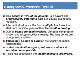 Osteogenesis Imperfecta- Type III
21
This occurs in 15% of the patients, is a severe and
progressively deforming type & is usually due to new
mutation.
Affected individuals suffer from multiple fractures that
start from the initial years of their life result in bowing.
Overall bones are demineralised. Vertebral compression
is seen and a kyphoscoliosis results. The long bones are
osteoporotic and thin.
Sclera may be blue at birth but are usually normal in
adolescence.
In skull ossification is poor, sutures are wide and
wormian bones persists.
It also has association with dentinogenesis imperfecta.
 
