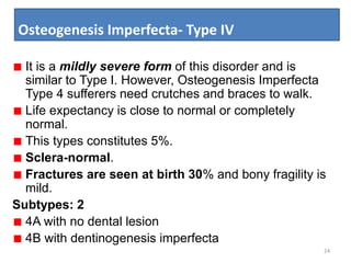 Osteogenesis Imperfecta- Type IV
24
It is a mildly severe form of this disorder and is
similar to Type I. However, Osteogenesis Imperfecta
Type 4 sufferers need crutches and braces to walk.
Life expectancy is close to normal or completely
normal.
This types constitutes 5%.
Sclera-normal.
Fractures are seen at birth 30% and bony fragility is
mild.
Subtypes: 2
4A with no dental lesion
4B with dentinogenesis imperfecta
 