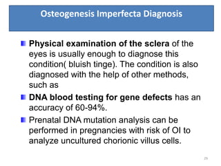 Osteogenesis Imperfecta Diagnosis
29
Physical examination of the sclera of the
eyes is usually enough to diagnose this
condition( bluish tinge). The condition is also
diagnosed with the help of other methods,
such as
DNA blood testing for gene defects has an
accuracy of 60-94%.
Prenatal DNA mutation analysis can be
performed in pregnancies with risk of OI to
analyze uncultured chorionic villus cells.
 