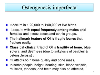 Osteogenesis imperfecta
3
It occurs in 1:20,000 to 1:60,000 of live births.
It occurs with equal frequency among males and
females and across races and ethnic groups.
The hallmark feature of OI is fragile bones that
fracture easily.
Classical clinical triad of OI is fragility of bone, blue
sclera, and deafness (due to ankylosis of ossicles &
osteosclerosis) .
OI affects both bone quality and bone mass.
In some people, height, hearing, skin, blood vessels,
muscles, tendons, and teeth may also be affected.
 