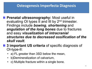 Osteogenesis Imperfecta Diagnosis
30
Prenatal ultrasonography: Most useful in
evaluating OI types II and III by 2nd trimester.
Findings include bowing, shortening and
angulation of the long bones due to fractures
and easy visualization of intracranial
structures due to decreased ossification of the
skull vault.
3 important US criteria of specific diagnosis of
OI-type-II:
• a) FL greater than 3SD below the mean,
• b)Demineralization of calvarium,
• c) Multiple fracture within a single bone.
 