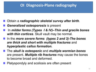OI Diagnosis-Plane radiography
32
Obtain a radiographic skeletal survey after birth.
Generalized osteoporosis is present
In milder forms (Types I & IV)–Thin and gracile bones
with thin cortices. Skull vault may be normal.
In the more severe forms (types 2 and 3)-The bones
are thick and short with multiple fractures and
hyperplastic callus formation.
The skull is osteopenic and multiple wormian bones
are present. Multiple rib fractures may cause the bones
to become broad and deformed.
Platyspondyly and scoliosis are often present
 