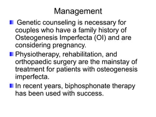 Management
Genetic counseling is necessary for
couples who have a family history of
Osteogenesis Imperfecta (OI) and are
considering pregnancy.
Physiotherapy, rehabilitation, and
orthopaedic surgery are the mainstay of
treatment for patients with osteogenesis
imperfecta.
In recent years, biphosphonate therapy
has been used with success.
 