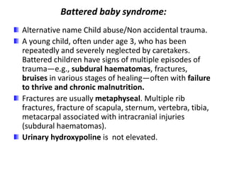 Battered baby syndrome:
Alternative name Child abuse/Non accidental trauma.
A young child, often under age 3, who has been
repeatedly and severely neglected by caretakers.
Battered children have signs of multiple episodes of
trauma—e.g., subdural haematomas, fractures,
bruises in various stages of healing—often with failure
to thrive and chronic malnutrition.
Fractures are usually metaphyseal. Multiple rib
fractures, fracture of scapula, sternum, vertebra, tibia,
metacarpal associated with intracranial injuries
(subdural haematomas).
Urinary hydroxypoline is not elevated.
 