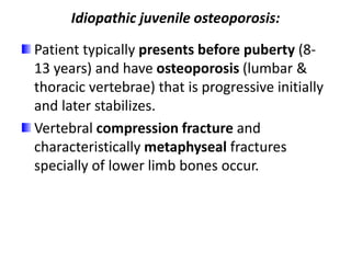 Idiopathic juvenile osteoporosis:
Patient typically presents before puberty (8-
13 years) and have osteoporosis (lumbar &
thoracic vertebrae) that is progressive initially
and later stabilizes.
Vertebral compression fracture and
characteristically metaphyseal fractures
specially of lower limb bones occur.
 